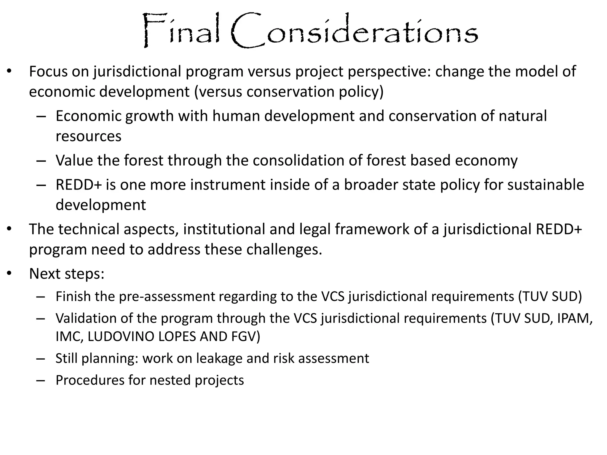 Final Considerations
• Focus on jurisdictional program versus project perspective: change the model of
economic development (versus conservation policy)
– Economic growth with human development and conservation of natural
resources
– Value the forest through the consolidation of forest based economy
– REDD+ is one more instrument inside of a broader state policy for sustainable
development
• The technical aspects, institutional and legal framework of a jurisdictional REDD+
program need to address these challenges.
• Next steps:
– Finish the pre-assessment regarding to the VCS jurisdictional requirements (TUV SUD)
– Validation of the program through the VCS jurisdictional requirements (TUV SUD, IPAM,
IMC, LUDOVINO LOPES AND FGV)
– Still planning: work on leakage and risk assessment
– Procedures for nested projects
 