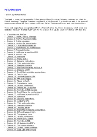 PC Architecture

- a book by Michael Karbo.

This book is protected by copyright. It has been published in many European countries but never in
English language. Therefore I desided to upload it to the Internet. It is free to use as it is for personal,
non-commercial use. All rights belong to Michael Karbo. You may not in any way copy the contents.

These web pages have been produced from a Microsoft Word file. Hence the design, which could be a
lot beter. However, it is too much work for me to clean it all up. So you'll have to live with it as it is.

q   PC Architecture. Preface.
q   Chapter 1. The PC, history and logic.
q   Chapter 2. The Von Neumann model.
q   Chapter 3. A data processor.
q   Chapter 4. Intro to the motherboard.
q   Chapter 5. It all starts with the CPU.
q   Chapter 6. The CPU and the motherboard.
q   Chapter 7. The south bridge.
q   Chapter 8. Inside and around the CPU.
q   Chapter 9. Moores' Law.
q   Chapter 10. The cache.
q   Chapter 11. The L2 cache.
q   Chapter 12. Data and instructions.
q   Chapter 13. FPU’s and multimedia.
q   Chapter 14. Examples of CPU’s.
q   Chapter 15. The evolution of the Pentium 4.
q   Chapter 16. Choosing a CPU.
q   Chapter 17. The CPU’s immediate surroundings.
q   Chapter 18. Overclocking.
q   Chapter 19. Different types of RAM.
q   Chapter 20. RAM technologies.
q   Chapter 21. Advice on RAM.
q   Chapter 22. Chipsets and hubs.
q   Chapter 23. Data for the monitor.
q   Chapter 24. Intro to the I/O system.
q   Chapter 25. From ISA to PCI Express.
q   Chapter 26. The CPU and the motherboard.
q   Chapter 27. Inside and around the CPU.
q   Chapter 28. The cache.
q   Chapter 29. Data and instructions.
q   Chapter 30. Inside the CPU.
q   Chapter 31. FPU’s and multimedia.
q   Chapter 32. Examples of CPU’s.
q   Chapter 33. Choosing a CPU.
q   Chapter 34. The CPU’s immediate surroundings.
q   Chapter 35. Different types of RAM.
q   Chapter 36. Chipsets and hubs.
q   Chapter 37. Data for the monitor.
q   Chapter 38. The PC’s I/O system.
q   Chapter 39. From ISA to PCI.
q   Chapter 40. I/O buses using IRQ’s.
q   Chapter 41. Check your adapters.
q   Chapter 42. I/O and The south bridge.
q   Chapter 43. SCSI, USB and Firewire.
 