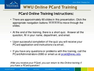 WWU Online PCard Training
PCard Online Training Instructions:
• There are approximately 60 slides in this presentation. Click the
appropriate navigation buttons to move through the
slides.
• At the end of the training, there is a short quiz. Answer all the
question, fill in your name, department, and email.
• Upon successful completion of the quiz you will receive your
PCard application and instructions via email.
• If you have any questions or problems with this training, call the
PCard Administratorx-2080 or email us at pcard@wwu.edu
After you receive your PCard, you can return to this Online training if
you have a PCard question!
 
