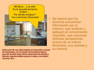 Se espera que los alumnos encuentren información por sí mismos, que analicen y apliquen el conocimiento impartido, que conozcan distintas perspectivas acerca de un mismo fenómeno, sus autores y su historia. Mil libros… y la web!  En la escuela teníamos “ el libro” …  Por dónde empiezo?  Voy a terminar infoxicada!    Deben permitir que estos trabajos se desarrollen a través de varias fases, con la revisión de borradores bajo la guía del docente (quien ofrece observaciones escritas y tutorías; organiza análisis grupal en clase y comentario de pares, etc.). 