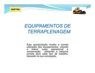 EQUIPAMENTOS DE
TERRAPLENAGEM
Esta apresentação mostra a correta
utilização dos equipamentos, visando
o menor custo operacional e
conservação, utilizando a máquina
correta para cada tipo de trabalho,
baseado na sua concepção.
 