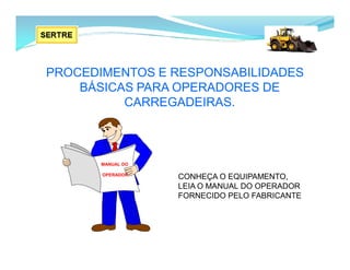 PROCEDIMENTOS E RESPONSABILIDADES
BÁSICAS PARA OPERADORES DE
CARREGADEIRAS.
CONHEÇA O EQUIPAMENTO,
LEIA O MANUAL DO OPERADOR
FORNECIDO PELO FABRICANTE
MANUAL DO
OPERADOR
 