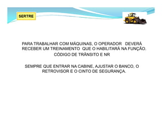 PARA TRABALHAR COM MÁQUINAS, O OPERADOR DEVERÁ
RECEBER UM TREINAMENTO QUE O HABILITARÁ NA FUNÇÃO.
CÓDIGO DE TRÂNSITO E NR
SEMPRE QUE ENTRAR NA CABINE, AJUSTAR O BANCO, O
RETROVISOR E O CINTO DE SEGURANÇA.
 