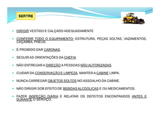  DIRIGIR VESTIDO E CALÇADO ADEQUADAMENTE
 CONFERIR TODO O EQUIPAMENTO- ESTRUTURA, PEÇAS SOLTAS, VAZAMENTOS,
CAÇAMBA, PNEUS.
 É PROIBIDO DAR CARONAS.
 SEGUIR AS ORIENTAÇÕES DA CHEFIA
 NÃO ENTREGAR A DIREÇÃO A PESSOAS NÃO AUTORIZADAS.
 CUIDAR DA CONSERVAÇÃO E LIMPEZA, MANTER A CABINE LIMPA.
 NUNCA CARREGAR OBJETOS SOLTOS NO ASSOALHO DA CABINE.
 NÃO DIRIGIR SOB EFEITO DE BEBIDAS ALCOOLICAS E OU MEDICAMENTOS.
 FAZER INSPEÇÃO DIÁRIA E RELATAR OS DEFEITOS ENCONTRADOS ANTES E
DURANTE O SERVIÇO.
 