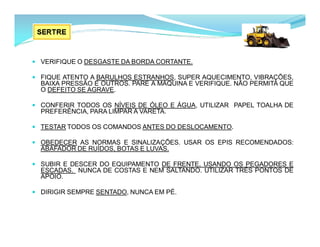  VERIFIQUE O DESGASTE DA BORDA CORTANTE.
 FIQUE ATENTO A BARULHOS ESTRANHOS, SUPER AQUECIMENTO, VIBRAÇÕES,
BAIXA PRESSÃO E OUTROS. PARE A MÁQUINA E VERIFIQUE. NÃO PERMITA QUE
O DEFEITO SE AGRAVE.
 CONFERIR TODOS OS NÍVEIS DE ÓLEO E ÁGUA, UTILIZAR PAPEL TOALHA DE
PREFERÊNCIA, PARA LIMPAR A VARETA.
 TESTAR TODOS OS COMANDOS ANTES DO DESLOCAMENTO.
 OBEDECER AS NORMAS E SINALIZAÇÕES. USAR OS EPIS RECOMENDADOS:
ABAFADOR DE RUÍDOS, BOTAS E LUVAS.
 SUBIR E DESCER DO EQUIPAMENTO DE FRENTE, USANDO OS PEGADORES E
ESCADAS. NUNCA DE COSTAS E NEM SALTANDO. UTILIZAR TRÊS PONTOS DE
APOIO.
 DIRIGIR SEMPRE SENTADO, NUNCA EM PÉ.
 