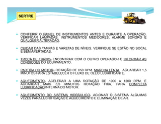  CONFERIR O PAINEL DE INSTRUMENTOS ANTES E DURANTE A OPERAÇÃO.
VERIFICAR LÂMPADAS, INSTRUMENTOS MEDIDORES, ALARME SONORO E
QUALQUER ALTERAÇÃO.
 CUIDAR DAS TAMPAS E VARETAS DE NÍVEIS. VERIFIQUE SE ESTÃO NO BOCAL
E BEM APERTADAS.
 TROCA DE TURNO- ENCONTRAR COM O OUTRO OPERADOR E INFORMAR AS
CONDIÇÕES DO EQUIPAMENTO.
 PARTIDA DO MOTOR- ROTAÇÃO DE 650 RPM. MARCHA LENTA, AGUARDAR 1,5
MINUTOS PARA ESTABELECER O FLUXO DE ÓLEO LUBRIFICANTE.
 AQUECIMENTO- ACELERAR A UMA ROTAÇÃO DE 1000 A 1200 RPM, E
AGUARDAR MAIS 3,5 MINUTOS ROTAÇÃO FIXA, PARA COMPLETA
LUBRIFICAÇÃO INTERNA DO MOTOR.
 AQUECIMENTO DO SISTEMA HIDRÁULICO- ACIONAR O SISTEMA ALGUMAS
VEZES PARA LUBRIFICAÇÃO E AQUECIMENTO E ELIMINAÇÃO DE AR.
 