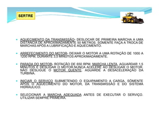 AQUECIMENTO DA TRANSMISSÃO- DESLOCAR DE PRIMEIRA MARCHA A UMA
DISTÂNCIA DE APROXIMADAMENTE 50 METROS. SÓMENTE FAÇA A TROCA DE
MARCHAS APÓS A LUBRIFICAÇÃO E AQUECIMENTO.
 ARREFECIMENTO DO MOTOR- DEIXAR O MOTOR A UMA ROTAÇÃO DE 1000 A
1200 RPM, DURANTE 3,5 MINUTOS APROXIMADAMENTE.
 PARADA DO MOTOR- ROTAÇÃO DE 650 RPM. MARCHA LENTA, AGUARDAR 1,5
MINUTOS E DESLIGAR O MOTOR.NUNCA ACELERE AO DESLIGAR O MOTOR.
NÃO DESLIGUE O MOTOR QUENTE. AGUARDE A DESACELERAÇÃO DA
TURBINA.
 INICIAR O SERVIÇO SUBMETENDO O EQUIPAMENTO A CARGA, SÓMENTE
APÓS O AQUECIMENTO DO MOTOR, DA TRANSMISSÃO E DO SISTEMA
HIDRÁULICO.
 SELECIONAR A MARCHA ADEQUADA ANTES DE EXECUTAR O SERVIÇO.
UTILIZAR SEMPRE PRIMEIRA.
 
