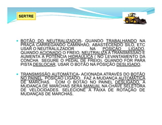 BOTÃO DO NEUTRALIZADOR- QUANDO TRABALHANDO NA
PRAÇA CARREGANDO CAMINHÃO, ABASTECENDO SILO, ETC
USAR O NEUTRALILZADOR NA POSIÇÃO LIGADO.
QUANDO ACIONADO O FREIO, NEUTRALIZA A TRANSMISSÃO E
AUMENTA A POTÊNCIA HIDRÁULICA ( NO LEVANTAMENTO DA
CONCHA SEGURE O PEDAL DE FREIO). QUANDO FOR PARA
PISTA DESLOCAR, USAR O BOTÃO NA POSIÇÃO DESLIGADO.
 TRANSMISSÃO AUTOMÁTICA- ACIONADA ATRAVÉS DO BOTÃO
NO PAINEL. POSIÇÃO LIGADO, FAZ A MUDANÇA AUTOMÁTICA
DE MARCHAS. COM O BOTÃO NO PAINEL DESLIGADO, A
MUDANÇA DE MARCHAS SERÁ MANUAL NA CHAVE SELETORA
DE VELOCIDADES. SELECIONE A FAIXA DE ROTAÇÃO DE
MUDANÇAS DE MARCHAS.
 