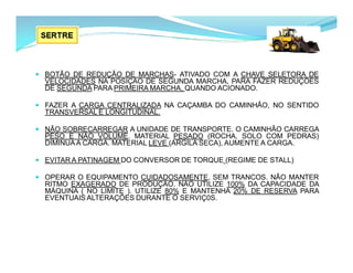  BOTÃO DE REDUÇÃO DE MARCHAS- ATIVADO COM A CHAVE SELETORA DE
VELOCIDADES NA POSIÇÃO DE SEGUNDA MARCHA, PARA FAZER REDUÇÕES
DE SEGUNDA PARA PRIMEIRA MARCHA, QUANDO ACIONADO.
 FAZER A CARGA CENTRALIZADA NA CAÇAMBA DO CAMINHÃO, NO SENTIDO
TRANSVERSAL E LONGITUDINAL.
 NÃO SOBRECARREGAR A UNIDADE DE TRANSPORTE. O CAMINHÃO CARREGA
PÊSO E NÃO VOLUME. MATERIAL PESADO (ROCHA, SOLO COM PEDRAS)
DIMINUA A CARGA. MATERIAL LEVE (ARGILA SECA), AUMENTE A CARGA.
 EVITAR A PATINAGEM DO CONVERSOR DE TORQUE (REGIME DE STALL)
 OPERAR O EQUIPAMENTO CUIDADOSAMENTE, SEM TRANCOS. NÃO MANTER
RITMO EXAGERADO DE PRODUÇÃO. NÃO UTILIZE 100% DA CAPACIDADE DA
MÁQUINA ( NO LIMITE ). UTILIZE 80% E MANTENHA 20% DE RESERVA PARA
EVENTUAIS ALTERAÇÕES DURANTE O SERVIÇ0S.
 