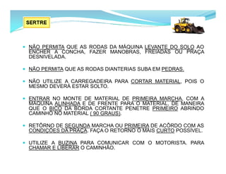  NÃO PERMITA QUE AS RODAS DA MÁQUINA LEVANTE DO SOLO AO
ENCHER A CONCHA, FAZER MANOBRAS, FREIADAS OU PRAÇA
DESNIVELADA.
 NÃO PERMITA QUE AS RODAS DIANTERIAS SUBA EM PEDRAS.
 NÃO UTILIZE A CARREGADEIRA PARA CORTAR MATERIAL, POIS O
MESMO DEVERÁ ESTAR SOLTO.
 ENTRAR NO MONTE DE MATERIAL DE PRIMEIRA MARCHA, COM A
MÁQUINA ALINHADA E DE FRENTE PARA O MATERIAL, DE MANEIRA
QUE O BICO DA BORDA CORTANTE PENETRE PRIMEIRO ABRINDO
CAMINHO NO MATERIAL ( 90 GRAUS).
 RETÔRNO DE SEGUNDA MARCHA OU PRIMEIRA DE ACÔRDO COM AS
CONDIÇÕES DA PRAÇA. FAÇA O RETORNO O MAIS CURTO POSSÍVEL.
 UTILIZE A BUZINA PARA COMUNICAR COM O MOTORISTA. PARA
CHAMAR E LIBERAR O CAMINHÃO.
 