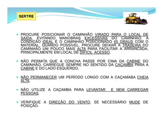  PROCURE POSICIONAR O CAMINHÃO VIRADO PARA O LOCAL DE
SAÍDA, EVITANDO MANOBRAS EXCESSIVAS DO CAMINHÃO. A
CONDIÇÃO IDEAL É O CAMINHÃO POSICIONADO 45 GRAUS COM O
MATERIAL, QUANDO POSSÍVEL. PROCURE DEIXAR A TRASEIRA DO
CAMINHÃO UM POUCO MAIS ALTA PARA FACILITAR A ARRANCADA,
PRINCIPALMENTE EM LOCAL DE DIFÍCIL ACESSO.
 NÃO PERMITA QUE A CONCHA PASSE POR CIMA DA CABINE DO
CAMINHÃO. CARREGUE SEMPRE NO SENTIDO DA CAÇAMBA PARA A
CABINE E DO LADO ESQUERDO.
 NÃO PERMANECER UM PERÍODO LONGO COM A CAÇAMABA CHEIA
ALTA.
 NÃO UTILIZE A CAÇAMBA PARA LEVANTAR E NEM CARREGAR
PESSOAS.
 VERIFIQUE A DIREÇÃO DO VENTO, SE NECESSÁRIO MUDE DE
POSIÇÃO.
 