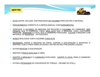  EVITE BATER, SACUDIR, DAR PANCADAS NA CAÇAMBA PARA SOLTAR O MATERIAL.
 PROCEDIMENTO CORRETO É A LIMPEZA MANUAL COM FERRAMENTAS.
 VERIFIQUE O ALCANCE DA MÁQUINA EM RELAÇÃO A CAÇAMBA DO CAMINHÃO, NÃO
PERMITA QUE O CAMINHÃO FIQUE MAIS ALTO QUE A MÁQUINA. CASO CONTRÁRIO
PROCURE REBAIXAR O LOCAL QUE O CAMINHÃO POSICIONA, ELEVAR A MÁQUINA COM
MATERIAL OU INVERTER AS POSIÇÕES.
 NUNCA DESLOQUE COM A CAÇAMBA CHEIA ALTA.
 REVERSÃO- PARAR A MÁQUINA NO FREIO, CORTAR A ACELERAÇÃO E INVERTER O
SENTIDO, COM O FREIO AINDA APLICADO ( BOTÃO DO NEUTRALIZADOR LIGADO).
 EVITAR REPICAR O ACELERADOR.
 MANTER A PRAÇA NIVELADA E LIMPA.
 MANTER A MÁQUINA E O CAMINHÃO NIVELADOS. ACERTE O LOCAL PARA O CAMINHÃO
ENCOSTAR.
 EVITAR A PATINAGEM DO CONVERSOR DE TORQUE ( REGIME DE STALL).
 