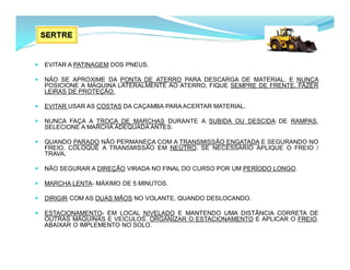  EVITAR A PATINAGEM DOS PNEUS.
 NÃO SE APROXIME DA PONTA DE ATERRO PARA DESCARGA DE MATERIAL. E NUNCA
POSICIONE A MÁQUINA LATERALMENTE AO ATERRO, FIQUE SEMPRE DE FRENTE. FAZER
LEIRAS DE PROTEÇÃO.
 EVITAR USAR AS COSTAS DA CAÇAMBA PARA ACERTAR MATERIAL.
 NUNCA FAÇA A TROCA DE MARCHAS DURANTE A SUBIDA OU DESCIDA DE RAMPAS,
SELECIONE A MARCHA ADEQUADA ANTES.
 QUANDO PARADO NÃO PERMANEÇA COM A TRANSMISSÃO ENGATADA E SEGURANDO NO
FREIO, COLOQUE A TRANSMISSÃO EM NEUTRO. SE NECESSÁRIO APLIQUE O FREIO /
TRAVA.
 NÃO SEGURAR A DIREÇÃO VIRADA NO FINAL DO CURSO POR UM PERÍODO LONGO.
 MARCHA LENTA- MÁXIMO DE 5 MINUTOS.
 DIRIGIR COM AS DUAS MÃOS NO VOLANTE, QUANDO DESLOCANDO.
 ESTACIONAMENTO- EM LOCAL NIVELADO E MANTENDO UMA DISTÂNCIA CORRETA DE
OUTRAS MÁQUINAS E VEÍCULOS. ORGANIZAR O ESTACIONAMENTO E APLICAR O FREIO.
ABAIXAR O IMPLEMENTO NO SOLO.
 