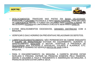  DESLOCAMENTOS- TRAFEGAR NAS PISTAS EM BAIXA VELOCIDADE.
POSICIONE A CAÇAMBA FECHADA E O MAIS BAIXO POSSÍVEL, POIS EM CASO
DE EMERGÊNCIA ABAIXE O FUNDO DA CAÇAMBA PARA AJUDAR A PARAR. SE
NECESSÁRIO ACENDAAS LANTERNAS E ENCOSTE BEM PARAA DIREITA.
 EVITAR DESLOCAMENTOS EXCESSIVOS, GRANDES DISTÂNCIAS COM A
MÁQUINA.
 VERIFICAR O DIA E HORÁRIO DA PREVENTIVA E RELACIONAR OS DEFEITOS.
 LUBRIFICAÇÃO/ABASTECIMENTO- NÃO PERMANECER NA CABINE ENQUANTO
A EQUIPE DE MANUTENÇÃO ESTIVER NO EQUIPAMENTO. DURANTE O
ABASTECIMENTO DESLIGAR O MOTOR. VERIFIQUE A PRESENÇA DE
ÓLEO/GRAXA NAS ESCADAS E ASSOALHO, VOLANTE E ALAVANCA, ETC.
VERIFIQUE O TÉRMINO DO SERVIÇO ANTES DE SAIR COM A
MÁQUINA.
 PARA O ENCARRETAMENTO DA MÁQUINA, A CARRETA DEVERÁ ESTAR
NIVELADA E FREIADA. ENTRAR NA PRANCHA SOMENTE PELA TRASEIRA.
ABAIXE A CAÇAMBA E FAÇA O TRAVAMENTO E AMARRAÇÃO DA MÁQUINA. A
PRANCHA DEVERÁ ESTAR LIMPA E SECA.
 