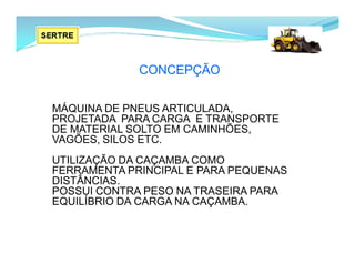CONCEPÇÃO
MÁQUINA DE PNEUS ARTICULADA,
PROJETADA PARA CARGA E TRANSPORTE
DE MATERIAL SOLTO EM CAMINHÕES,
VAGÕES, SILOS ETC.
UTILIZAÇÃO DA CAÇAMBA COMO
FERRAMENTA PRINCIPAL E PARA PEQUENAS
DISTÂNCIAS.
POSSUI CONTRA PESO NA TRASEIRA PARA
EQUILÍBRIO DA CARGA NA CAÇAMBA.
 