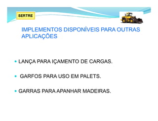IMPLEMENTOS DISPONÍVEIS PARA OUTRAS
APLICAÇÕES
 LANÇA PARA IÇAMENTO DE CARGAS.
 GARFOS PARA USO EM PALETS.
 GARRAS PARA APANHAR MADEIRAS.
 