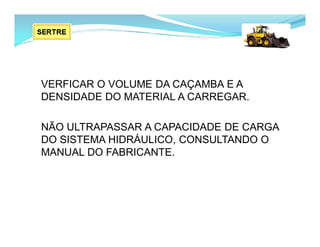 VERFICAR O VOLUME DA CAÇAMBA E A
DENSIDADE DO MATERIAL A CARREGAR.
NÃO ULTRAPASSAR A CAPACIDADE DE CARGA
DO SISTEMA HIDRÁULICO, CONSULTANDO O
MANUAL DO FABRICANTE.
 