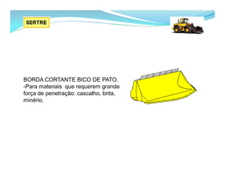 BORDA CORTANTE BICO DE PATO.
-Para materiais que requerem grande
força de penetração: cascalho, brita,
minério.
 