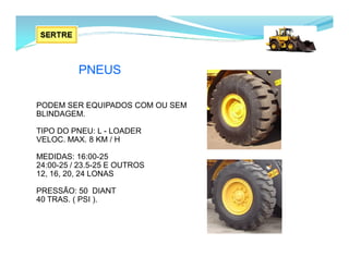 PODEM SER EQUIPADOS COM OU SEM
BLINDAGEM.
TIPO DO PNEU: L - LOADER
VELOC. MAX. 8 KM / H
MEDIDAS: 16:00-25
24:00-25 / 23.5-25 E OUTROS
12, 16, 20, 24 LONAS
PRESSÃO: 50 DIANT
40 TRAS. ( PSI ).
PNEUS
 