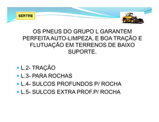 OS PNEUS DO GRUPO L GARANTEM
PERFEITA AUTO-LIMPEZA, E BOA TRAÇÃO E
FLUTUAÇÃO EM TERRENOS DE BAIXO
SUPORTE.
 L.2- TRAÇÃO
 L.3- PARA ROCHAS
 L.4- SULCOS PROFUNDOS P/ ROCHA
 L.5- SULCOS EXTRA PROF.P/ ROCHA
 