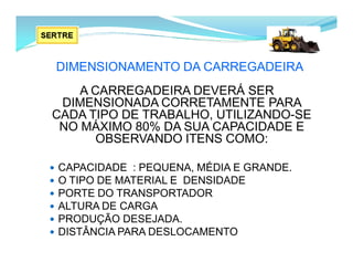DIMENSIONAMENTO DA CARREGADEIRA
A CARREGADEIRA DEVERÁ SER
DIMENSIONADA CORRETAMENTE PARA
CADA TIPO DE TRABALHO, UTILIZANDO-SE
NO MÁXIMO 80% DA SUA CAPACIDADE E
OBSERVANDO ITENS COMO:
 CAPACIDADE : PEQUENA, MÉDIA E GRANDE.
 O TIPO DE MATERIAL E DENSIDADE
 PORTE DO TRANSPORTADOR
 ALTURA DE CARGA
 PRODUÇÃO DESEJADA.
 DISTÂNCIA PARA DESLOCAMENTO
 