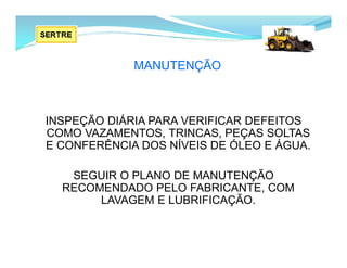 MANUTENÇÃO
INSPEÇÃO DIÁRIA PARA VERIFICAR DEFEITOS
COMO VAZAMENTOS, TRINCAS, PEÇAS SOLTAS
E CONFERÊNCIA DOS NÍVEIS DE ÓLEO E ÁGUA.
SEGUIR O PLANO DE MANUTENÇÃO
RECOMENDADO PELO FABRICANTE, COM
LAVAGEM E LUBRIFICAÇÃO.
 