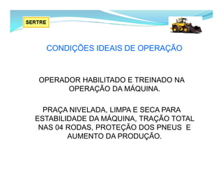 CONDIÇÕES IDEAIS DE OPERAÇÃO
OPERADOR HABILITADO E TREINADO NA
OPERAÇÃO DA MÁQUINA.
PRAÇA NIVELADA, LIMPA E SECA PARA
ESTABILIDADE DA MÁQUINA, TRAÇÃO TOTAL
NAS 04 RODAS, PROTEÇÃO DOS PNEUS E
AUMENTO DA PRODUÇÃO.
 