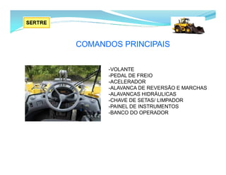 COMANDOS PRINCIPAIS
-VOLANTE
-PEDAL DE FREIO
-ACELERADOR
-ALAVANCA DE REVERSÃO E MARCHAS
-ALAVANCAS HIDRÁULICAS
-CHAVE DE SETAS/ LIMPADOR
-PAINEL DE INSTRUMENTOS
-BANCO DO OPERADOR
 