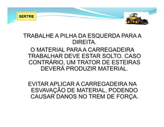 TRABALHE A PILHA DA ESQUERDA PARA A
DIREITA.
O MATERIAL PARA A CARREGADEIRA
TRABALHAR DEVE ESTAR SOLTO. CASO
CONTRÁRIO, UM TRATOR DE ESTEIRAS
DEVERÁ PRODUZIR MATERIAL.
EVITAR APLICAR A CARREGADEIRA NA
ESVAVAÇÃO DE MATERIAL, PODENDO
CAUSAR DANOS NO TREM DE FORÇA.
 