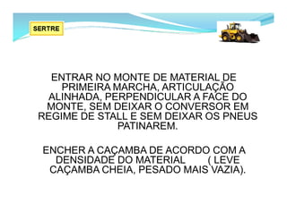 ENTRAR NO MONTE DE MATERIAL DE
PRIMEIRA MARCHA, ARTICULAÇÃO
ALINHADA, PERPENDICULAR A FACE DO
MONTE, SEM DEIXAR O CONVERSOR EM
REGIME DE STALL E SEM DEIXAR OS PNEUS
PATINAREM.
ENCHER A CAÇAMBA DE ACORDO COM A
DENSIDADE DO MATERIAL ( LEVE
CAÇAMBA CHEIA, PESADO MAIS VAZIA).
 