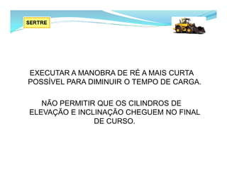 EXECUTAR A MANOBRA DE RÉ A MAIS CURTA
POSSÍVEL PARA DIMINUIR O TEMPO DE CARGA.
NÃO PERMITIR QUE OS CILINDROS DE
ELEVAÇÃO E INCLINAÇÃO CHEGUEM NO FINAL
DE CURSO.
 