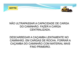 NÃO ULTRAPASSAR A CAPACIDADE DE CARGA
DO CAMINHÃO. FAZER A CARGA
CENTRALIZADA.
DESCARREGAR A CAÇAMBA LENTAMENTE NO
CAMINHÃO. EM CARGAS DE ROCHA, FORRAR A
CAÇAMBA DO CAMINHÃO COM MATERIAL MAIS
FINO PRIMEIRO.
 