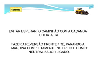 EVITAR ESPERAR O CAMINHÃO COM A CAÇAMBA
CHEIA ALTA.
FAZER A REVERSÃO FRENTE / RÉ, PARANDO A
MÁQUINA COMPLETAMENTE NO FREIO E COM O
NEUTRALIZADOR LIGADO.
 