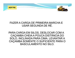 FAZER A CARGA DE PRIMEIRA MARCHA E
USAR SEGUNDA DE RÉ.
PARA CARGA EM SILOS, DESLOCAR COM A
CAÇAMBA CHEIA A POUCA DISTÂNCIA DO
SOLO, INCLINADA PARA CIMA. LEVANTAR A
CAÇAMBA SOMENTE O SUFICIENTE PARA O
BASCULAMENTO NO SILO.
 