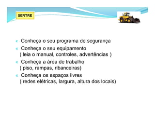 « Conheça o seu programa de segurança
« Conheça o seu equipamento
( leia o manual, controles, advertências )
« Conheça a área de trabalho
( piso, rampas, ribanceiras)
« Conheça os espaços livres
( redes elétricas, largura, altura dos locais)
 