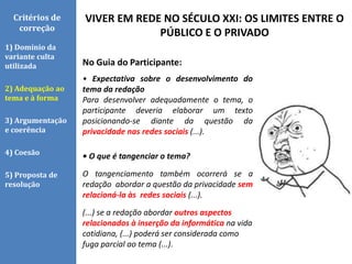 VIVER EM REDE NO SÉCULO XXI: OS LIMITES ENTRE O
PÚBLICO E O PRIVADO
Critérios de
correção
1) Domínio da
variante culta
utilizada
2) Adequação ao
tema e à forma
3) Argumentação
e coerência
4) Coesão
5) Proposta de
resolução
No Guia do Participante:
• Expectativa sobre o desenvolvimento do
tema da redação
Para desenvolver adequadamente o tema, o
participante deveria elaborar um texto
posicionando-se diante da questão da
privacidade nas redes sociais (...).
• O que é tangenciar o tema?
O tangenciamento também ocorrerá se a
redação abordar a questão da privacidade sem
relacioná-la às redes sociais (...).
(...) se a redação abordar outros aspectos
relacionados à inserção da informática na vida
cotidiana, (...) poderá ser considerada como
fuga parcial ao tema (...).
 