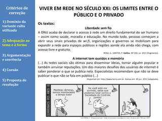 VIVER EM REDE NO SÉCULO XXI: OS LIMITES ENTRE O
PÚBLICO E O PRIVADO
Critérios de
correção
1) Domínio da
variante culta
utilizada
2) Adequação ao
tema e à forma
3) Argumentação
e coerência
4) Coesão
5) Proposta de
resolução
Os textos:
Liberdade sem fio
A ONU acaba de declarar o acesso à rede um direito fundamental do ser humano
– assim como saúde, moradia e educação. No mundo todo, pessoas começam a
abrir seus sinais privados de wi-fi, organizações e governos se mobilizam para
expandir a rede para espaços públicos e regiões aonde ela ainda não chega, com
acesso livre e gratuito.
ROSA, G.; SANTOS, P. Galileu. Nº 240, jul. 2011 (fragmento).
A internet tem ouvidos e memória
(...) As redes sociais são ótimas para disseminar ideias, tornar alguém popular e
também arruinar reputações. Um dos maiores desafios dos usuários de internet é
saber ponderar o que se publica nela. Especialistas recomendam que não se deve
publicar o que não se fala em público (...)
Disponível em: http://www.terra.com.br. Acesso em: 30 jun. 2011 (adaptado).
 