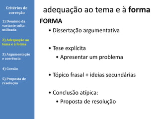 Critérios de
correção
FORMA
• Dissertação argumentativa
• Tese explícita
• Apresentar um problema
• Tópico frasal + ideias secundárias
• Conclusão atípica:
• Proposta de resolução
1) Domínio da
variante culta
utilizada
2) Adequação ao
tema e à forma
3) Argumentação
e coerência
4) Coesão
5) Proposta de
resolução
adequação ao tema e à forma
 