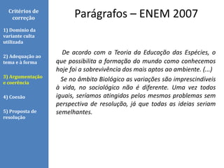 De acordo com a Teoria da Educação das Espécies, o
que possibilita a formação do mundo como conhecemos
hoje foi a sobrevivência dos mais aptos ao ambiente. (...)
Se no âmbito Biológico as variações são imprescindíveis
à vida, no sociológico não é diferente. Uma vez todos
iguais, seríamos atingidos pelos mesmos problemas sem
perspectiva de resolução, já que todas as ideias seriam
semelhantes.
Parágrafos – ENEM 2007Critérios de
correção
1) Domínio da
variante culta
utilizada
2) Adequação ao
tema e à forma
3) Argumentação
e coerência
4) Coesão
5) Proposta de
resolução
 