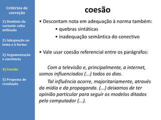 • Descontam nota em adequação à norma também:
• quebras sintáticas
• inadequação semântica do conectivo
• Vale usar coesão referencial entre os parágrafos:
Com a televisão e, principalmente, a internet,
somos influenciados (...) todos os dias.
Tal influência ocorre, majoritariamente, através
da mídia e da propaganda. (...) deixamos de ter
opinião particular para seguir os modelos ditados
pelo computador (...).
coesãoCritérios de
correção
1) Domínio da
variante culta
utilizada
2) Adequação ao
tema e à forma
3) Argumentação
e coerência
4) Coesão
5) Proposta de
resolução
 