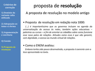 A proposta de resolução no modelo antigo
• Proposta de resolução em redação nota 1000:
(...) é importantíssimo que os governos incluam na agenda da
universalização do acesso às redes, também ações educativas –
palestras ou cursos – a fim de orientar os cidadãos sobre como funciona
esse novo palco de relações. Atitudes como essa é que vão garantir,
com dignidade, o acesso ao mundo virtual de relações.
• Como o ENEM avaliou:
Embora tenha sido pouco desenvolvida, a proposta é coerente com a
tese apresentada no texto.
proposta de resoluçãoCritérios de
correção
1) Domínio da
variante culta
utilizada
2) Adequação ao
tema e à forma
3) Argumentação
e coerência
4) Coesão
5) Proposta de
resolução
 