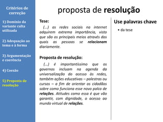 Tese:
(...) as redes sociais na internet
adquirem extrema importância, visto
que são os principais meios através dos
quais as pessoas se relacionam
diariamente.
Proposta de resolução:
(...) é importantíssimo que os
governos incluam na agenda da
universalização do acesso às redes,
também ações educativas – palestras ou
cursos – a fim de orientar os cidadãos
sobre como funciona esse novo palco de
relações. Atitudes como essa é que vão
garantir, com dignidade, o acesso ao
mundo virtual de relações.
proposta de resoluçãoCritérios de
correção
1) Domínio da
variante culta
utilizada
2) Adequação ao
tema e à forma
3) Argumentação
e coerência
4) Coesão
5) Proposta de
resolução
Use palavras chave
• da tese
 