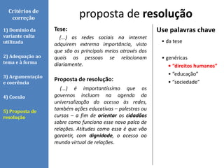 Tese:
(...) as redes sociais na internet
adquirem extrema importância, visto
que são os principais meios através dos
quais as pessoas se relacionam
diariamente.
Proposta de resolução:
(...) é importantíssimo que os
governos incluam na agenda da
universalização do acesso às redes,
também ações educativas – palestras ou
cursos – a fim de orientar os cidadãos
sobre como funciona esse novo palco de
relações. Atitudes como essa é que vão
garantir, com dignidade, o acesso ao
mundo virtual de relações.
proposta de resoluçãoCritérios de
correção
1) Domínio da
variante culta
utilizada
2) Adequação ao
tema e à forma
3) Argumentação
e coerência
4) Coesão
5) Proposta de
resolução
Use palavras chave
• da tese
• genéricas
• “direitos humanos”
• “educação”
• “sociedade”
 
