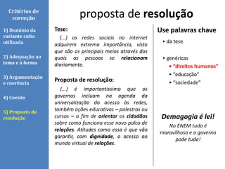 Tese:
(...) as redes sociais na internet
adquirem extrema importância, visto
que são os principais meios através dos
quais as pessoas se relacionam
diariamente.
Proposta de resolução:
(...) é importantíssimo que os
governos incluam na agenda da
universalização do acesso às redes,
também ações educativas – palestras ou
cursos – a fim de orientar os cidadãos
sobre como funciona esse novo palco de
relações. Atitudes como essa é que vão
garantir, com dignidade, o acesso ao
mundo virtual de relações.
proposta de resoluçãoCritérios de
correção
1) Domínio da
variante culta
utilizada
2) Adequação ao
tema e à forma
3) Argumentação
e coerência
4) Coesão
5) Proposta de
resolução
Use palavras chave
• da tese
• genéricas
• “direitos humanos”
• “educação”
• “sociedade”
Demagogia é lei!
No ENEM tudo é
maravilhoso e o governo
pode tudo!
 
