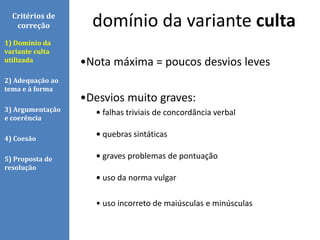 •Nota máxima = poucos desvios leves
•Desvios muito graves:
• falhas triviais de concordância verbal
• quebras sintáticas
• graves problemas de pontuação
• uso da norma vulgar
• uso incorreto de maiúsculas e minúsculas
domínio da variante cultaCritérios de
correção
1) Domínio da
variante culta
utilizada
2) Adequação ao
tema e à forma
3) Argumentação
e coerência
4) Coesão
5) Proposta de
resolução
 