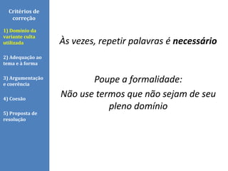 Às vezes, repetir palavras é necessário
Poupe a formalidade:
Não use termos que não sejam de seu
pleno domínio
Critérios de
correção
1) Domínio da
variante culta
utilizada
2) Adequação ao
tema e à forma
3) Argumentação
e coerência
4) Coesão
5) Proposta de
resolução
 