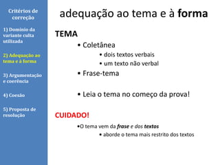 Critérios de
correção
TEMA
• Coletânea
• dois textos verbais
• um texto não verbal
• Frase-tema
• Leia o tema no começo da prova!
CUIDADO!
•O tema vem da frase e dos textos
• aborde o tema mais restrito dos textos
1) Domínio da
variante culta
utilizada
2) Adequação ao
tema e à forma
3) Argumentação
e coerência
4) Coesão
5) Proposta de
resolução
adequação ao tema e à forma
 