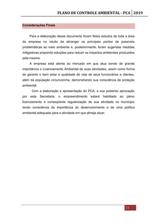 PLANO DE CONTROLE AMBIENTAL - PCA 2019
11
Considerações Finais
Para a elaboração desse documento foram feitos estudos de toda a área
da empresa no intuito de abranger os principais pontos de possíveis
problemáticas ao meio ambiente e, posteriormente, foram sugeridas medidas
mitigadoras propondo soluções para reduzir os impactos ambientais produzidos
pela mesma.
A empresa está atenta ao mercado em que atua sendo de grande
importância o Licenciamento Ambiental de suas atividades, assim como forma
de garantir o bem estar e qualidade de vida de seus funcionários e clientes,
além da população circunvizinha, demonstrando sua consciência de proteção
ambiental.
Com a elaboração e apresentação do PCA, e sua posterior aprovação
por esta Secretaria, o empreendimento estará habilitado ao pleno
licenciamento e conseqüente regularização de sua atividade no município
tendo consciência da importância do desenvolvimento e de uma política
ambiental adequada para a atividade em que almeja atuar.
 