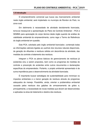 PLANO DE CONTROLE AMBIENTAL - PCA 2019
3
1.0 Introdução
O empreendimento comercial que busca seu licenciamento ambiental
neste órgão ambiental, será implantado no município de Rondon do Pará, na
zona rural.
Em detrimento à necessidade de atividade devidamente licenciada,
torna-se inexequível a apresentação do Plano de Controle Ambiental – PCA à
SEMMA para apreciação do corpo técnico deste órgão quando da análise de
viabilidade ambiental do empreendimento, como rege o Termo de Referência
do órgão ambiental em questão.
Este PCA, solicitado pelo órgão ambiental licenciador, contempla todas
as informações cabíveis ligadas ao usufruto dos recursos naturais disponíveis,
da geração de efluentes e resíduos sólidos em decorrência da atividade, das
medidas de controle e tratamento dos resíduos.
Integram o PCA os planos básicos de gerenciamento de resíduos já
existentes e/ou a serem propostos, bem como os programas de medidas de
controle e prevenção de acidentes entre outros documentos e declarações
específicas do empreendedor. Portanto, o projeto ambiental apresentado é de
suma importância para o desenvolvimento da atividade licenciada.
É importante buscar estratégias de sustentabilidade para minimizar os
impactos ambientais e a menor geração de resíduos através de programas
adequados de manejo. Possibilita, ainda, orientar a problemática ambiental
causada pelos resíduos dos galpões de armazenamento de grãos e,
principalmente, a necessidade de novas medidas que devem ser desenvolvidas
e aplicadas na área de tratamento e destino dos resíduos.
 