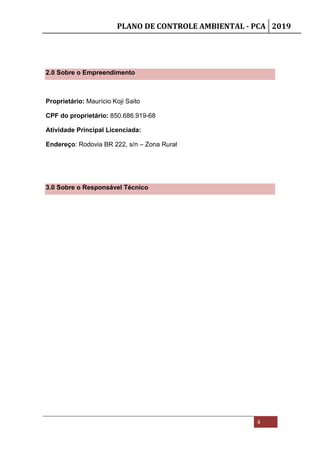 PLANO DE CONTROLE AMBIENTAL - PCA 2019
4
2.0 Sobre o Empreendimento
Proprietário: Maurício Koji Saito
CPF do proprietário: 850.686.919-68
Atividade Principal Licenciada:
Endereço: Rodovia BR 222, s/n – Zona Rural
3.0 Sobre o Responsável Técnico
 